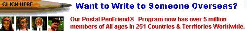 International PenFriends</b></a><br>International PenFriends � is a division of World Cultural Foundation, an International 501 (c) 3 Non-profit Cultural & Educational organization. Our Postal - Mail PenFriend� Program has grown to over 5 million members of all ages in over 251 countries and territories around the globe.
Membership lasts 1 year and during that time your name will appear on 10 other member lists who will write to you first. Giving you as many as 20 PenFriends who will be in your own age group, capable of writing at least one language you have in common and have similar interests.